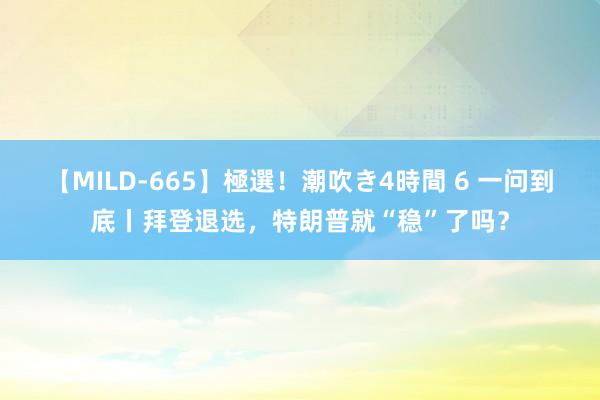 【MILD-665】極選！潮吹き4時間 6 一问到底丨拜登退选，特朗普就“稳”了吗？