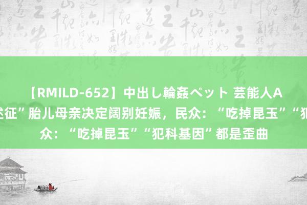 【RMILD-652】中出し輪姦ペット 芸能人AYA 四川“超雄概述征”胎儿母亲决定阔别妊娠，民众：“吃掉昆玉”“犯科基因”都是歪曲