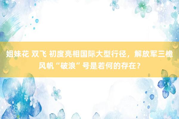 姐妹花 双飞 初度亮相国际大型行径，解放军三桅风帆“破浪”号是若何的存在？