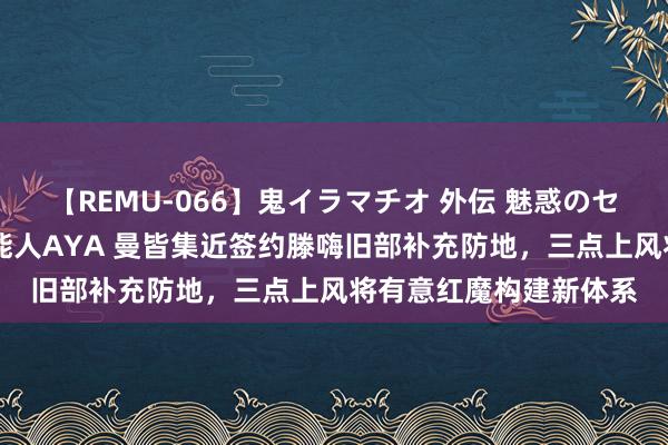 【REMU-066】鬼イラマチオ 外伝 魅惑のセクシーイラマチオ 芸能人AYA 曼皆集近签约滕嗨旧部补充防地，三点上风将有意红魔构建新体系