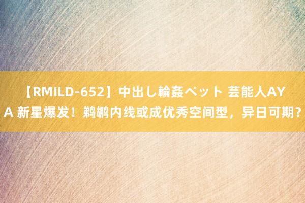 【RMILD-652】中出し輪姦ペット 芸能人AYA 新星爆发！鹈鹕内线或成优秀空间型，异日可期？