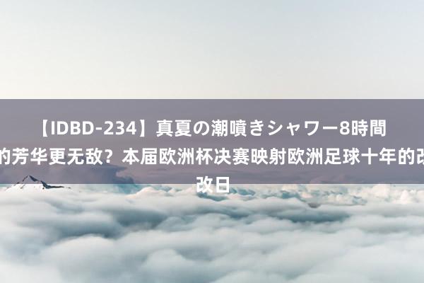 【IDBD-234】真夏の潮噴きシャワー8時間 谁的芳华更无敌？本届欧洲杯决赛映射欧洲足球十年的改日