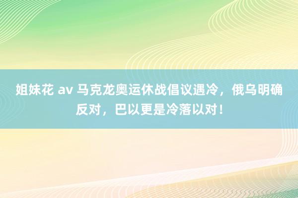 姐妹花 av 马克龙奥运休战倡议遇冷，俄乌明确反对，巴以更是冷落以对！