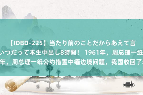 【IDBD-225】当たり前のことだからあえて言わなかったけど…IPはいつだって本生中出し8時間！ 1961年，周总理一纸公约措置中缅边境问题，我国收回了若干邦畿