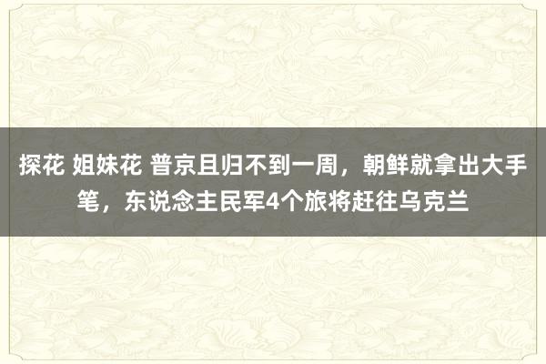 探花 姐妹花 普京且归不到一周，朝鲜就拿出大手笔，东说念主民军4个旅将赶往乌克兰