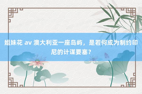 姐妹花 av 澳大利亚一座岛屿，是若何成为制约印尼的计谋要塞？