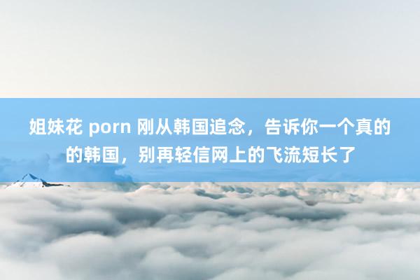 姐妹花 porn 刚从韩国追念，告诉你一个真的的韩国，别再轻信网上的飞流短长了