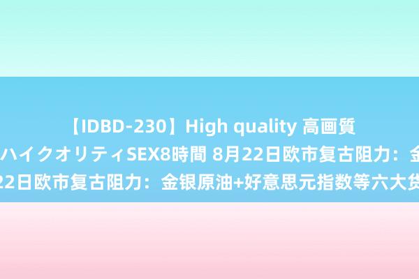 【IDBD-230】High quality 高画質で魅せます！究極のIP女優ハイクオリティSEX8時間 8月22日欧市复古阻力：金银原油+好意思元指数等六大货币对