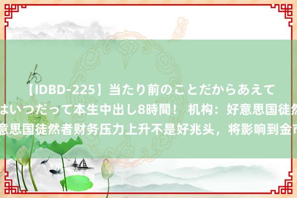 【IDBD-225】当たり前のことだからあえて言わなかったけど…IPはいつだって本生中出し8時間！ 机构：好意思国徒然者财务压力上升不是好兆头，将影响到金市和好意思国大选