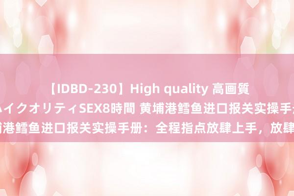 【IDBD-230】High quality 高画質で魅せます！究極のIP女優ハイクオリティSEX8時間 黄埔港鳕鱼进口报关实操手册：全程指点放肆上手，放肆清关