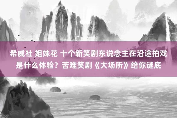 希威社 姐妹花 十个新笑剧东说念主在沿途拍戏是什么体验？苦难笑剧《大场所》给你谜底