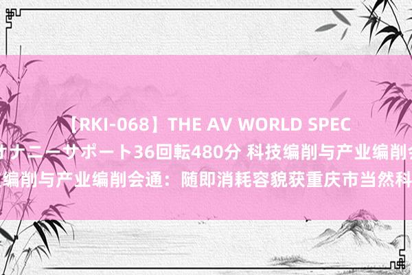 【RKI-068】THE AV WORLD SPECIAL あなただけに 最高のオナニーサポート36回転480分 科技编削与产业编削会通：随即消耗容貌获重庆市当然科学基金复古