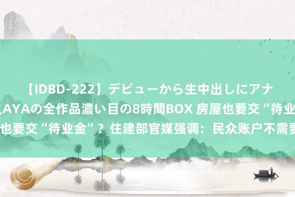 【IDBD-222】デビューから生中出しにアナルまで！最強の芸能人AYAの全作品濃い目の8時間BOX 房屋也要交“待业金”？住建部官媒强调：民众账户不需要老匹夫出钱