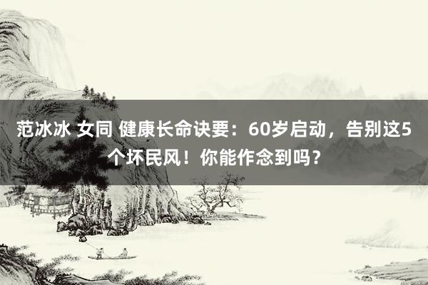 范冰冰 女同 健康长命诀要：60岁启动，告别这5个坏民风！你能作念到吗？