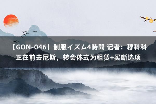 【GON-046】制服イズム4時間 记者：穆科科正在前去尼斯，转会体式为租赁+买断选项