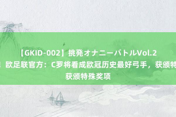 【GKID-002】挑発オナニーバトルVol.2 140球！欧足联官方：C罗将看成欧冠历史最好弓手，获颁特殊奖项