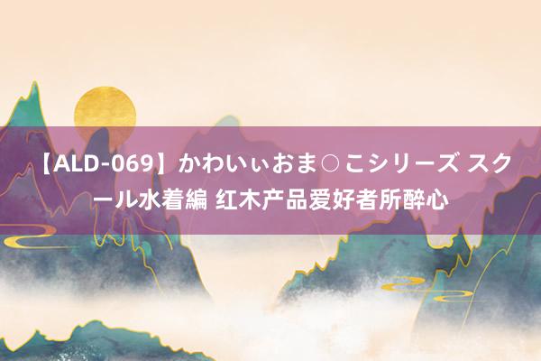 【ALD-069】かわいぃおま○こシリーズ スクール水着編 红木产品爱好者所醉心