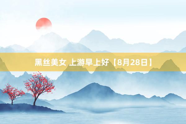 黑丝美女 上游早上好【8月28日】