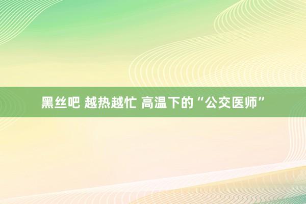 黑丝吧 越热越忙 高温下的“公交医师”