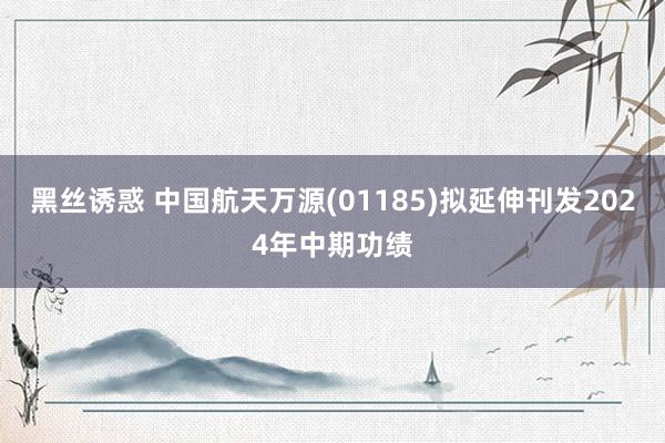 黑丝诱惑 中国航天万源(01185)拟延伸刊发2024年中期功绩