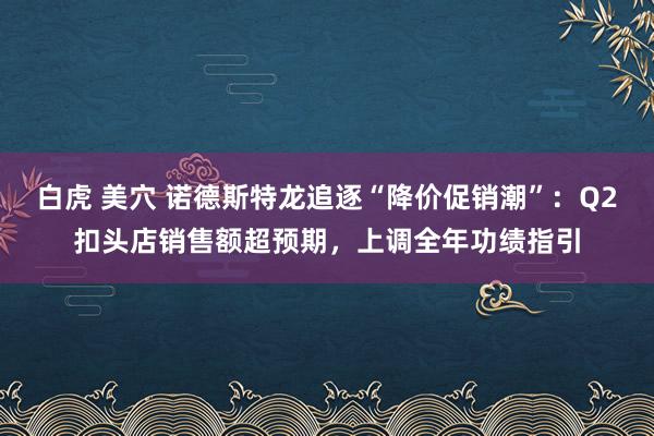 白虎 美穴 诺德斯特龙追逐“降价促销潮”：Q2扣头店销售额超预期，上调全年功绩指引