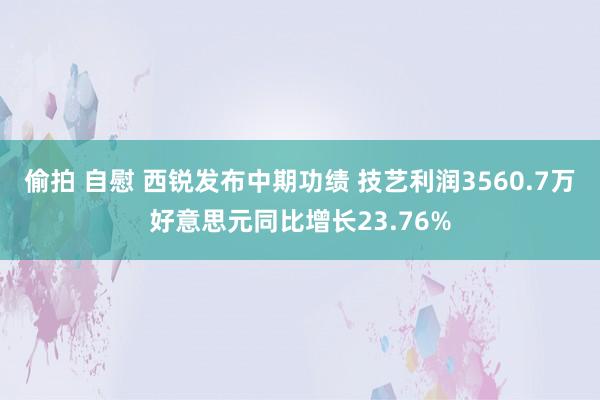 偷拍 自慰 西锐发布中期功绩 技艺利润3560.7万好意思元同比增长23.76%