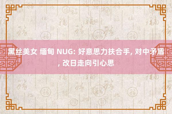 黑丝美女 缅甸 NUG: 好意思力扶合手， 对中矛盾， 改日走向引心思