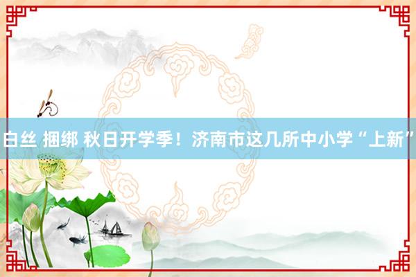 白丝 捆绑 秋日开学季！济南市这几所中小学“上新”