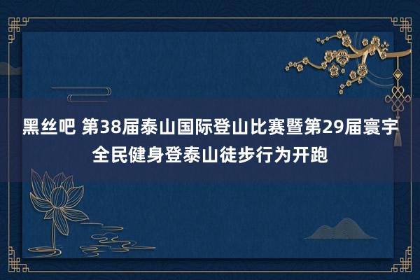 黑丝吧 第38届泰山国际登山比赛暨第29届寰宇全民健身登泰山徒步行为开跑