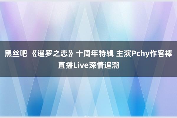 黑丝吧 《暹罗之恋》十周年特辑 主演Pchy作客棒直播Live深情追溯