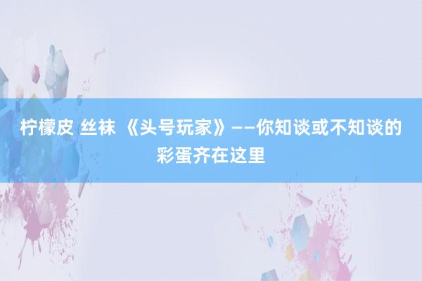 柠檬皮 丝袜 《头号玩家》——你知谈或不知谈的彩蛋齐在这里