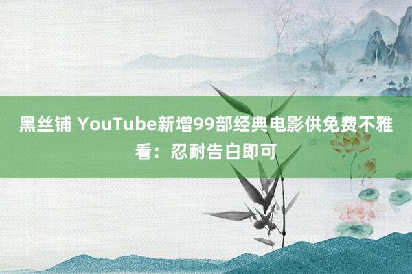 黑丝铺 YouTube新增99部经典电影供免费不雅看：忍耐告白即可