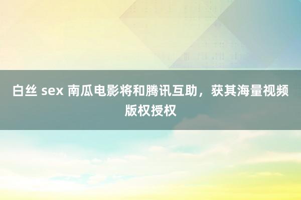 白丝 sex 南瓜电影将和腾讯互助，获其海量视频版权授权