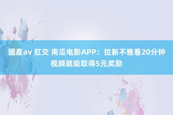 國產av 肛交 南瓜电影APP：拉新不雅看20分钟视频就能取得5元奖励