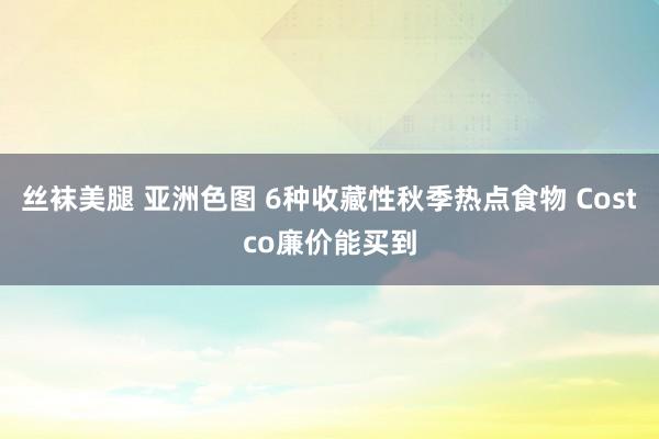 丝袜美腿 亚洲色图 6种收藏性秋季热点食物 Costco廉价能买到