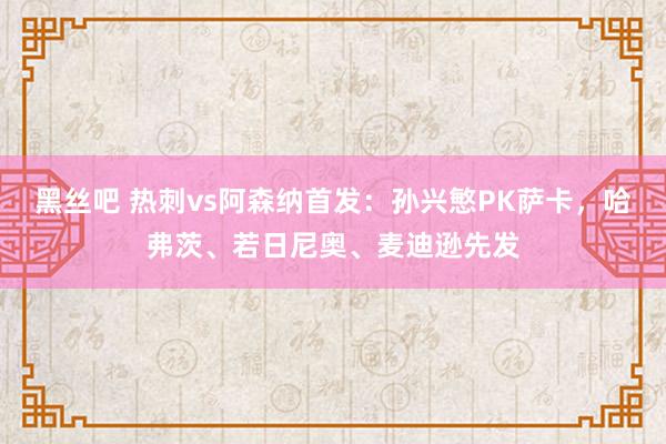 黑丝吧 热刺vs阿森纳首发：孙兴慜PK萨卡，哈弗茨、若日尼奥、麦迪逊先发