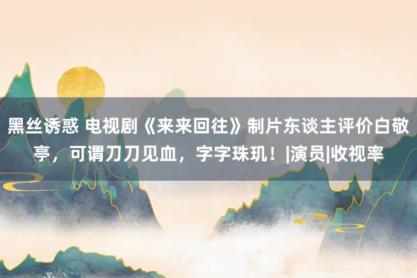 黑丝诱惑 电视剧《来来回往》制片东谈主评价白敬亭，可谓刀刀见血，字字珠玑！|演员|收视率