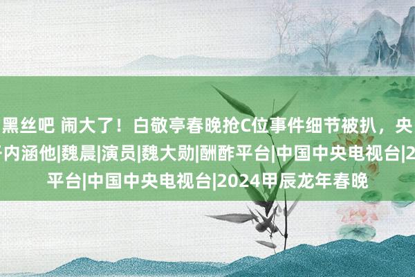 黑丝吧 闹大了！白敬亭春晚抢C位事件细节被扒，央视主抓东谈主公开内涵他|魏晨|演员|魏大勋|酬酢平台|中国中央电视台|2024甲辰龙年春晚