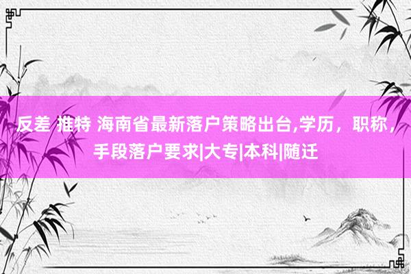 反差 推特 海南省最新落户策略出台，学历，职称，手段落户要求|大专|本科|随迁