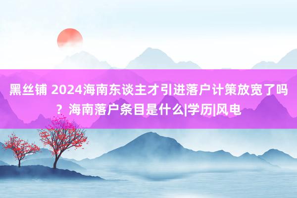 黑丝铺 2024海南东谈主才引进落户计策放宽了吗？海南落户条目是什么|学历|风电