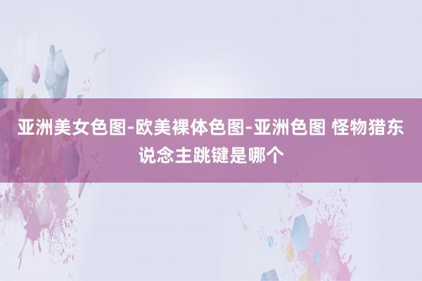 亚洲美女色图-欧美裸体色图-亚洲色图 怪物猎东说念主跳键是哪个