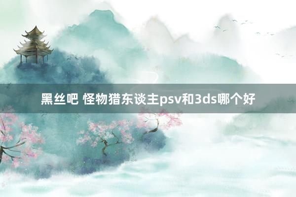 黑丝吧 怪物猎东谈主psv和3ds哪个好