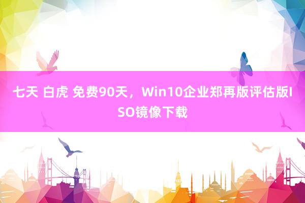 七天 白虎 免费90天，Win10企业郑再版评估版ISO镜像下载