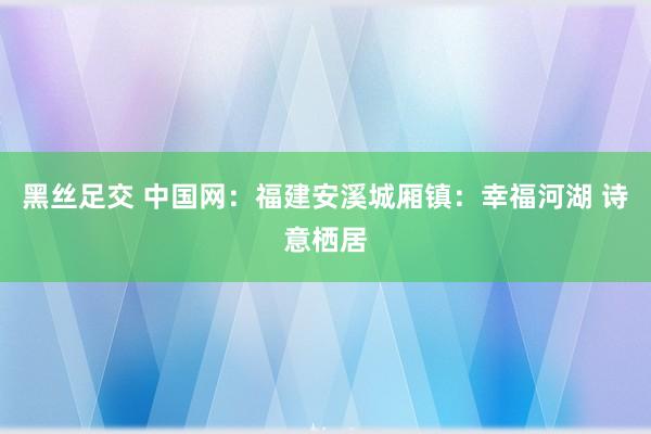 黑丝足交 中国网：福建安溪城厢镇：幸福河湖 诗意栖居