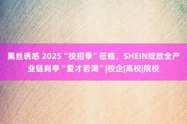 黑丝诱惑 2025“校招季”莅临，SHEIN绽放全产业链岗亭“爱才若渴”|校企|高校|院校