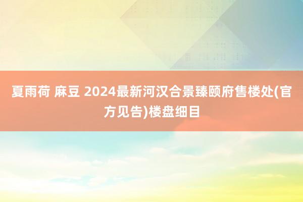 夏雨荷 麻豆 2024最新河汉合景臻颐府售楼处(官方见告)楼盘细目