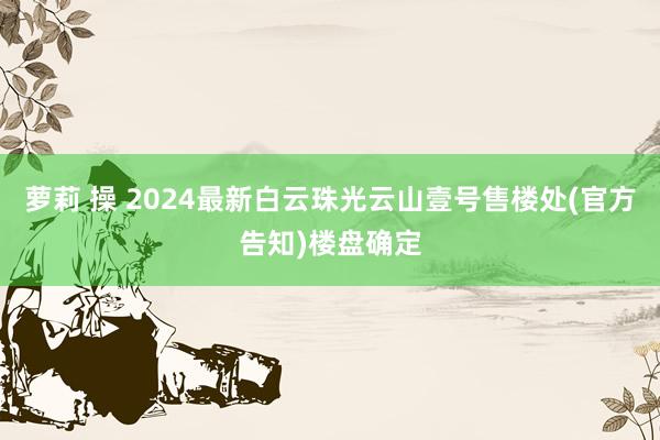 萝莉 操 2024最新白云珠光云山壹号售楼处(官方告知)楼盘确定