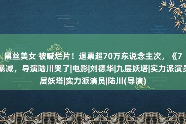 黑丝美女 被喊烂片！退票超70万东说念主次，《749局》排片暴减，导演陆川哭了|电影|刘德华|九层妖塔|实力派演员|陆川(导演)