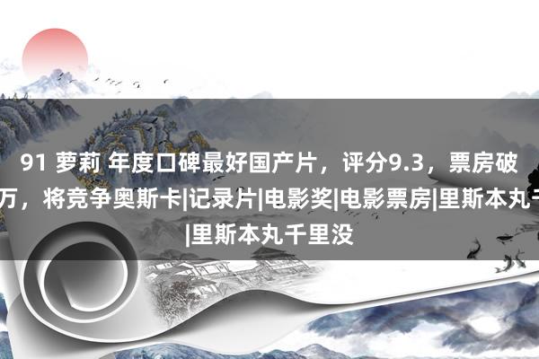 91 萝莉 年度口碑最好国产片，评分9.3，票房破3300万，将竞争奥斯卡|记录片|电影奖|电影票房|里斯本丸千里没