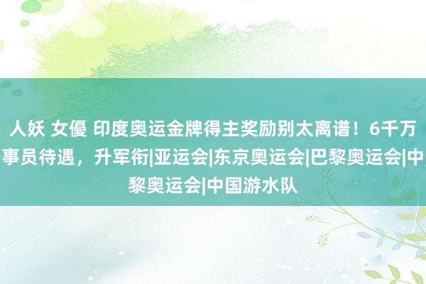 人妖 女優 印度奥运金牌得主奖励别太离谱！6千万奖金，公事员待遇，升军衔|亚运会|东京奥运会|巴黎奥运会|中国游水队